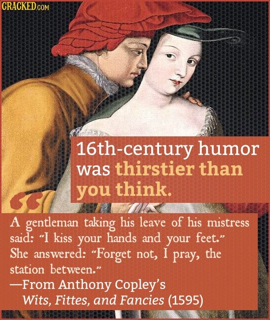 CRACKED.COM 16th-century humor was thirstier than you think. A gentleman taking his leave of his mistress said: I kiss your hands and your feet. She answered: Forget not, I pray, the station between. -From Anthony Copley's Wits, Fittes, and Fancies (1595)