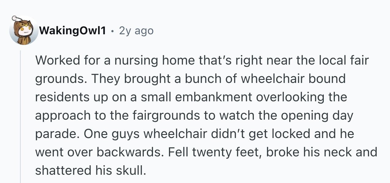 WakingOwl1 . 2y ago Worked for a nursing home that's right near the local fair grounds. They brought a bunch of wheelchair bound residents up on a small embankment overlooking the approach to the fairgrounds to watch the opening day parade. One guys wheelchair didn't get locked and he went over backwards. Fell twenty feet, broke his neck and shattered his skull.