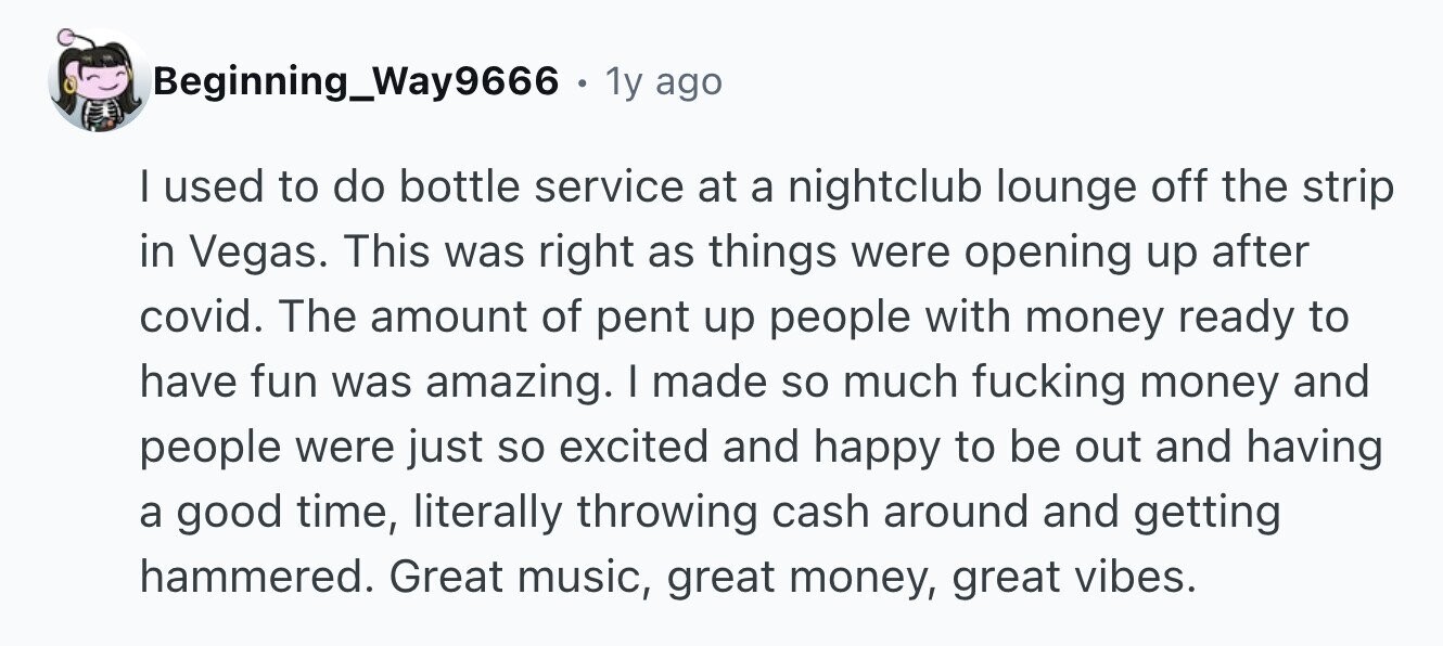 Beginning_Way9666 . 1y ago I used to do bottle service at a nightclub lounge off the strip in Vegas. This was right as things were opening up after covid. The amount of pent up people with money ready to have fun was amazing. I made so much fucking money and people were just so excited and happy to be out and having a good time, literally throwing cash around and getting hammered. Great music, great money, great vibes.