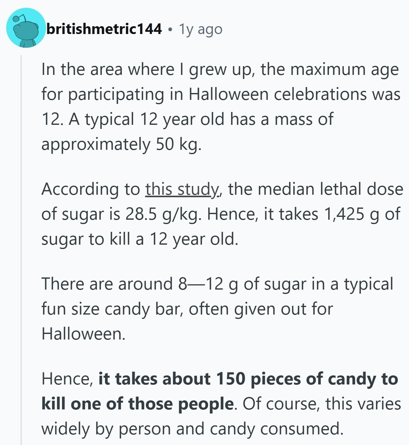 britishmetric144 1y ago In the area where I grew up, the maximum age for participating in Halloween celebrations was 12. A typical 12 year old has a mass of approximately 50 kg. According to this study, the median lethal dose of sugar is 28.5 g/kg. Hence, it takes 1,425 g of sugar to kill a 12 year old. There are around 8-12 g of sugar in a typical fun size candy bar, often given out for Halloween. Hence, it takes about 150 pieces of candy to kill one of those people. Of course, this varies widely by person and candy