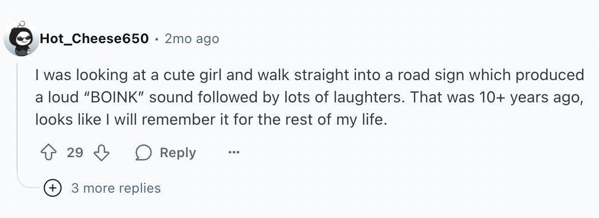 Hot_Cheese650 2mo ago I was looking at a cute girl and walk straight into a road sign which produced a loud BOINK sound followed by lots of laughters. That was 10+ years ago, looks like | will remember it for the rest of my life. 29 Reply ... + 3 more replies