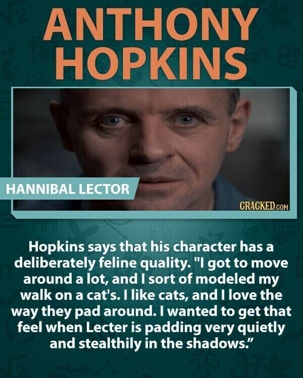 ANTHONY HOPKINS HANNIBAL LECTOR CRACKED.COM Hopkins says that his character has a deliberately feline quality. I got to move around a lot, and I sort of modeled my walk on a cat's. I like cats, and I love the way they pad around. I wanted to get that feel when Lecter is padding very quietly and stealthily in the shadows.