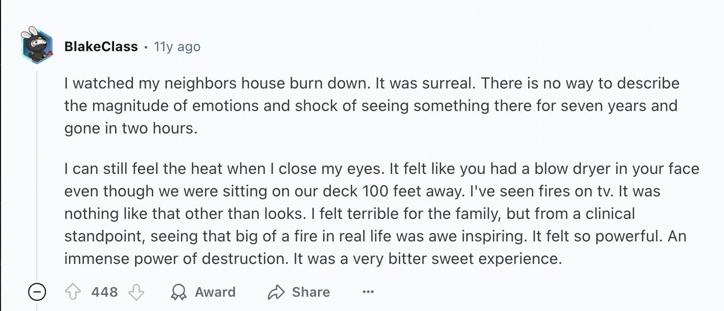 BlakeClass - 11y ago | watched my neighbors house burn down. It was surreal. There is no way to describe the magnitude of emotions and shock of seeing something there for seven years and gone in two hours. I can still feel the heat when I close my eyes. It felt like you had a blow dryer in your face even though we were sitting on our deck 100 feet away. I've seen fires on tv. It was nothing like that other than looks. I felt terrible for the family, but from a clinical standpoint, seeing that big of a