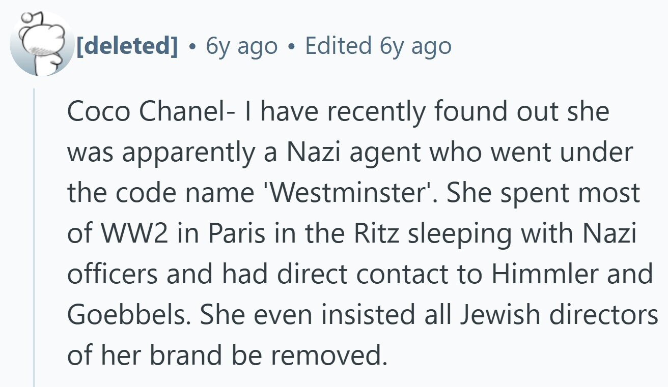 . 6y ago Edited 6y ago Coco Chanel- I have recently found out she was apparently a Nazi agent who went under the code name 'Westminster'. She spent most of WW2 in Paris in the Ritz sleeping with Nazi officers and had direct contact to Himmler and Goebbels. She even insisted all Jewish directors of her brand be removed.