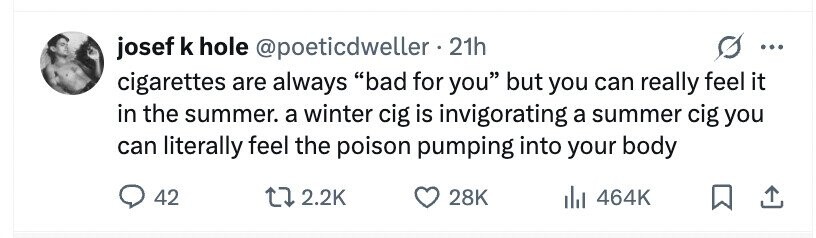 josef k hole @poeticdweller . 21h ... cigarettes are always bad for you but you can really feel it in the summer. a winter cig is invigorating a summer cig you can literally feel the poison pumping into your body 42 2.2K 28K 464K