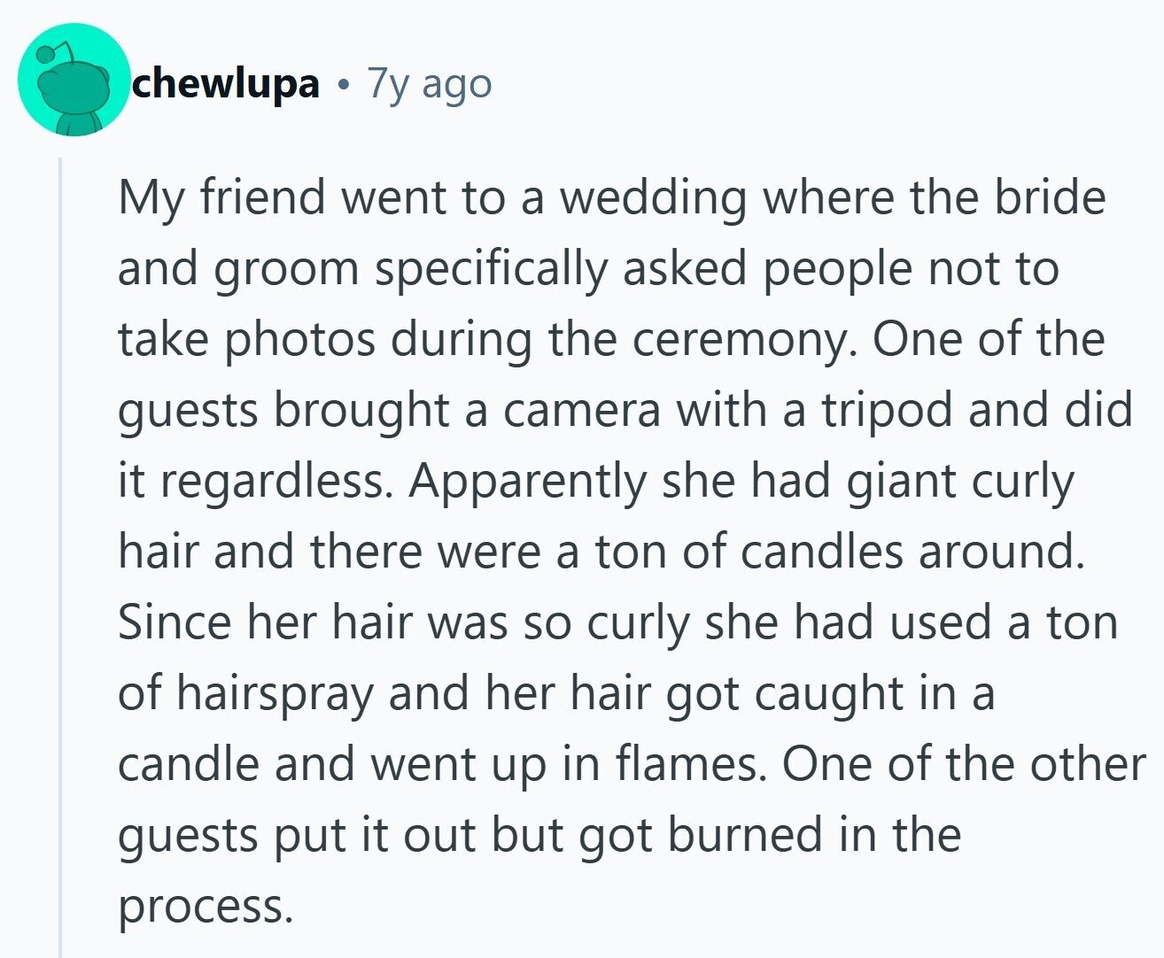 chewlupa 7y ago My friend went to a wedding where the bride and groom specifically asked people not to take photos during the ceremony. One of the guests brought a camera with a tripod and did it regardless. Apparently she had giant curly hair and there were a ton of candles around. Since her hair was so curly she had used a ton of hairspray and her hair got caught in a candle and went up in flames. One of the other guests put it out but got burned in the process.