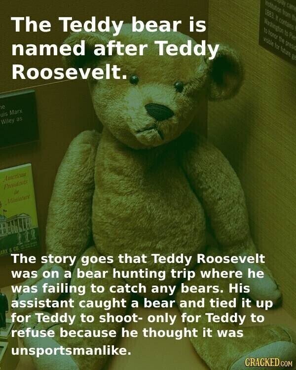 assoctution from 45 CASTA 1883 It contains The Teddy bear is Washington to Pier to honor the pres visible for future 8 named after Teddy Roosevelt. e uis Marx Wiley as American Presidents in Ministure ARE & CO The story goes that Teddy Roosevelt was on a bear hunting trip where he was failing to catch any bears. His assistant caught a bear and tied it up for Teddy to shoot- only for Teddy to refuse because he thought it was unsportsmanlike. CRACKED.COM