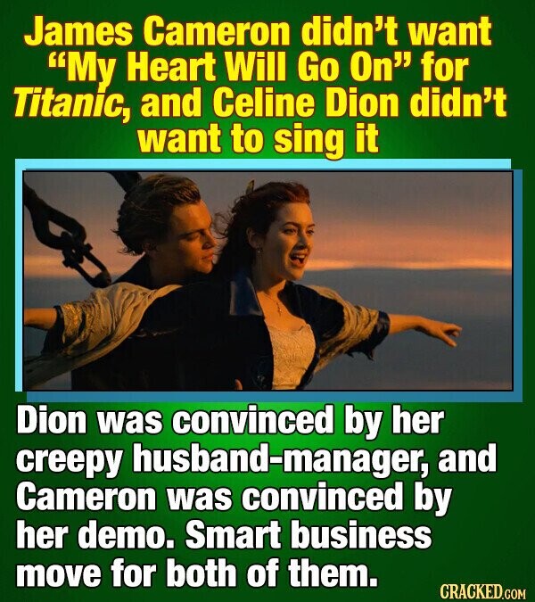 James Cameron didn't want My Heart Will Go On for Titanic, and Celine Dion didn't want to sing it Dion was convinced by her creepy husband-manager, and Cameron was convinced by her demo. Smart business move for both of them. CRACKED.COM