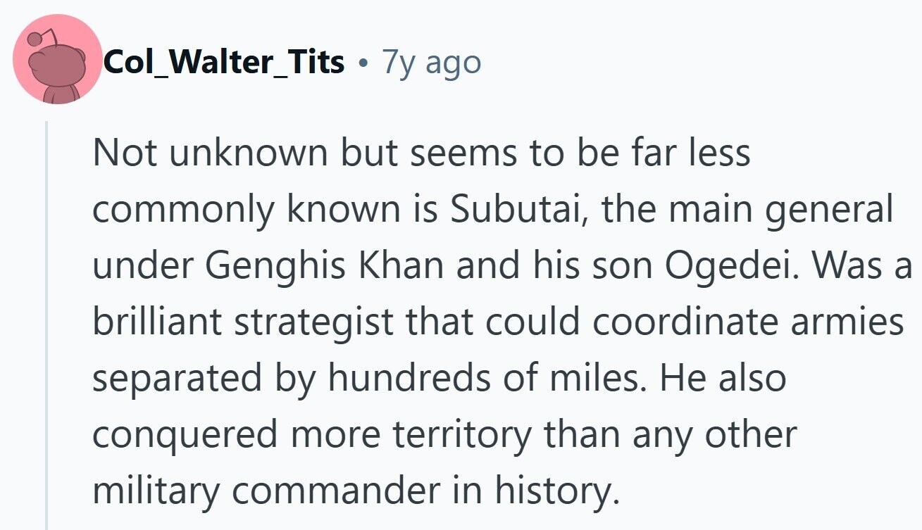 Col_Walter_Tits . 7y ago Not unknown but seems to be far less commonly known is Subutai, the main general under Genghis Khan and his son Ogedei. Was a brilliant strategist that could coordinate armies separated by hundreds of miles. Не also conquered more territory than any other military commander in history. 