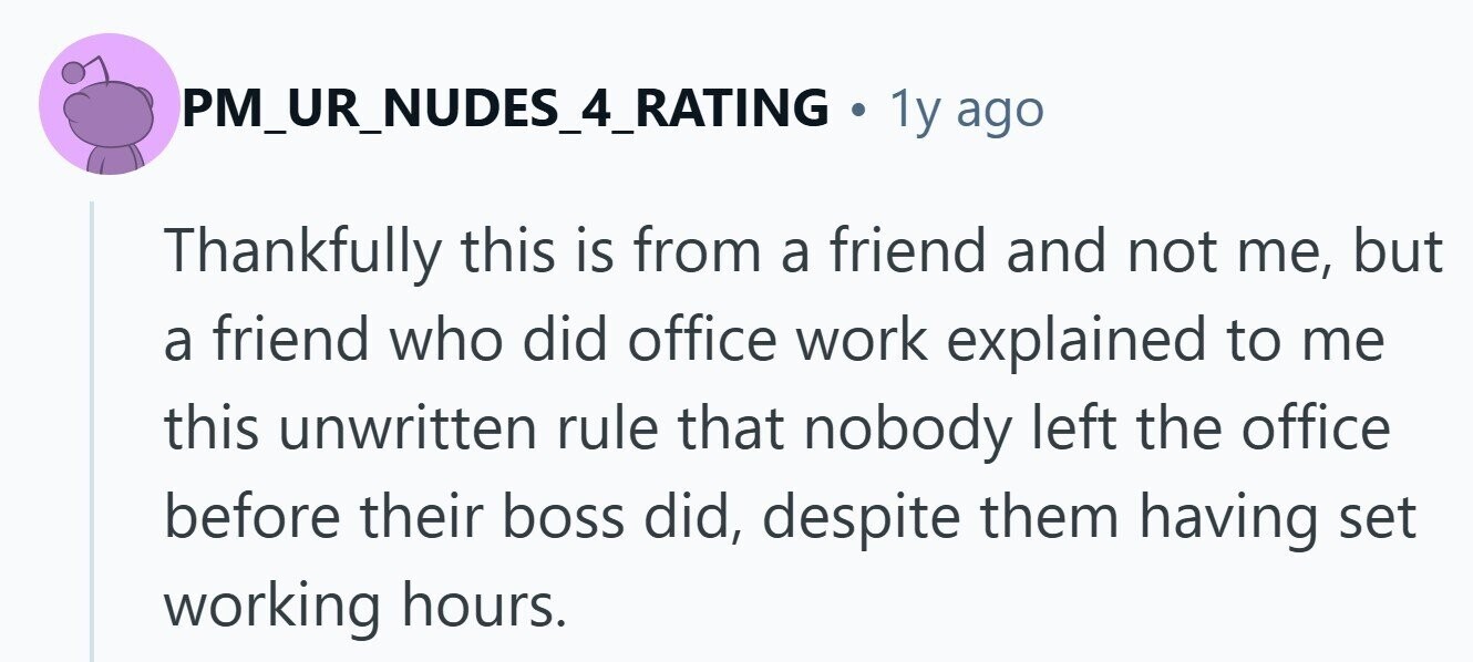PM_UR_NUDES_4_RATING . 1y ago Thankfully this is from a friend and not me, but a friend who did office work explained to me this unwritten rule that nobody left the office before their boss did, despite them having set working hours. 