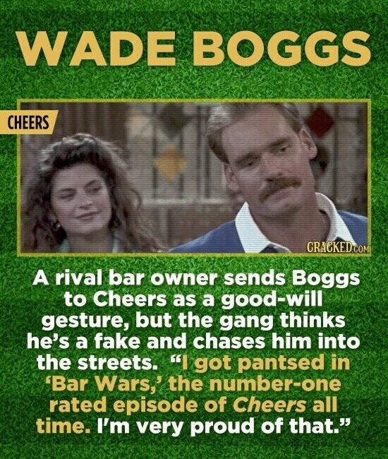 WADE BOGGS CHEERS CRACKED.COM A rival bar owner sends Boggs to Cheers as a good-will gesture, but the gang thinks he's a fake and chases him into the streets. I got pantsed in 'Bar Wars,' the number-one rated episode of Cheers all time. I'm very proud of that.