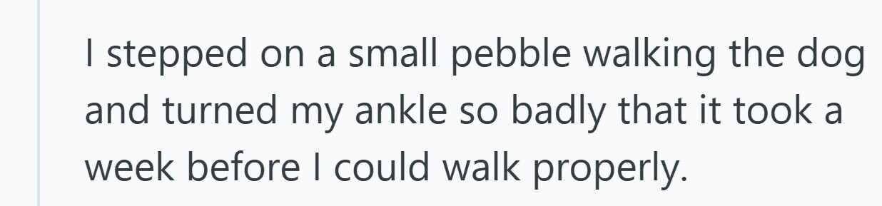 I stepped on a small pebble walking the dog and turned my ankle so badly that it took a week before I could walk properly. 