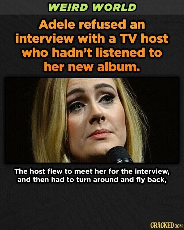 WEIRD WORLD Adele refused an interview with a TV host who hadn't listened to her new album. The host flew to meet her for the interview, and then had to turn around and fly back, CRACKED.COM