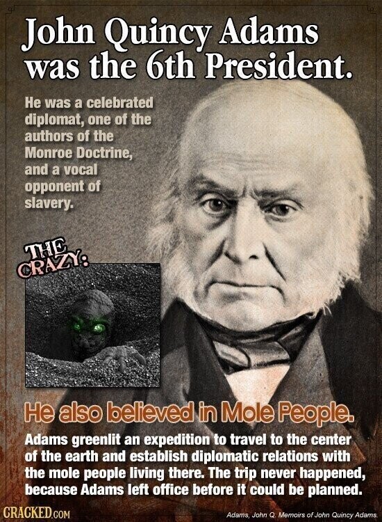John Quincy Adams was the 6th President. Не was a celebrated diplomat, one of the authors of the Monroe Doctrine, and a vocal opponent of slavery. THE CRAZY: Не also believed in Mole People. Adams greenlit an expedition to travel to the center of the earth and establish diplomatic relations with the mole people living there. The trip never happened, because Adams left office before it could be planned. CRACKED.COM Adams, John Q Memoirs of John Quincy Adams