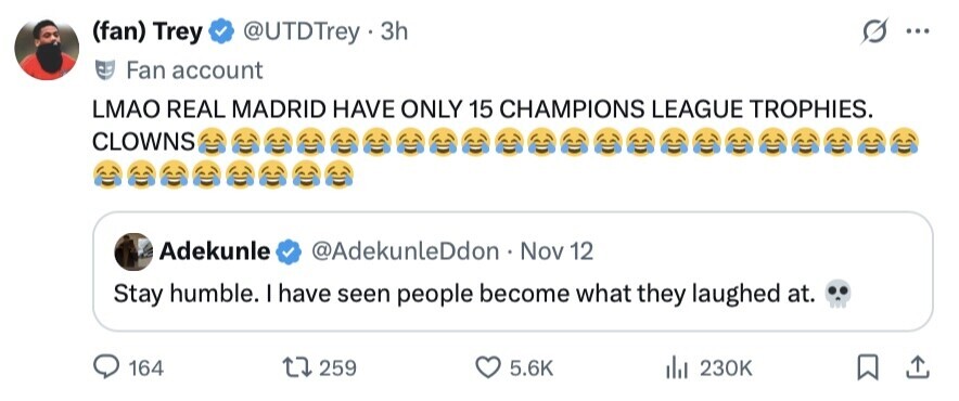(fan) Trey @UTDTrey 3h ... Fan account LMAO REAL MADRID HAVE ONLY 15 CHAMPIONS LEAGUE TROPHIES. CLOWNS Adekunle @AdekunleDdon Nov 12 Stay humble. I have seen people become what they laughed at. 164 259 5.6K del 230K 