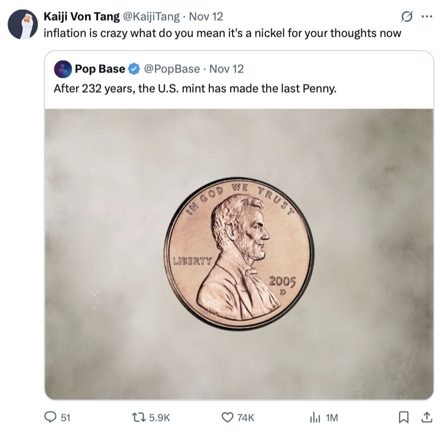 Kaiji Von Tang @KaijiTang Nov 12 S ... inflation is crazy what do you mean it's a nickel for your thoughts now Pop Base @PopBase. Nov 12 After 232 years, the U.S. mint has made the last Penny. IN GOD WE TRUST LIBERTY 2005 D 51 5.9K 74K del 1M 
