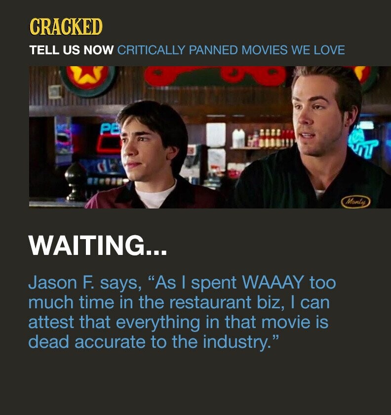 CRACKED TELL US NOW CRITICALLY PANNED MOVIES WE LOVE PB Monty WAITING... Jason F. says, As I spent WAAAY too much time in the restaurant biz, I can attest that everything in that movie is dead accurate to the industry.