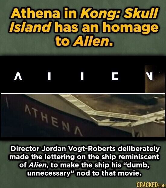 Athena in Kong: Skull Island has an homage to Alien. ٨ I I С V ATHENA Director Jordan Vogt-Roberts deliberately made the lettering on the ship reminiscent of Alien, to make the ship his dumb, unnecessary nod to that movie. CRACKED.COM