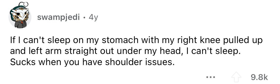 swampjedi . 4y If I can't sleep on my stomach with my right knee pulled up and left arm straight out under my head, I can't sleep. Sucks when you have shoulder issues. ... 9.8k