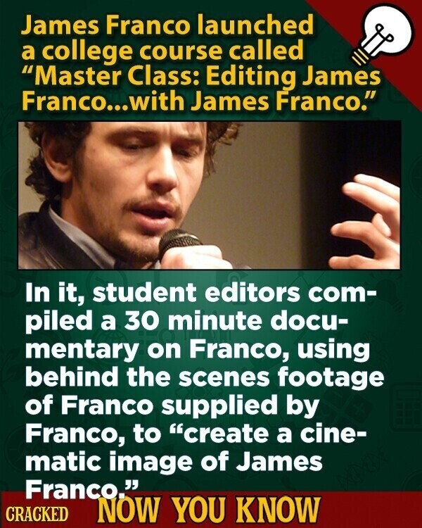 James Franco launched a college course called Master Class: Editing James Franco...with James Franco. In it, student editors com- piled a 30 minute docu- mentary on Franco, using behind the scenes footage of Franco supplied by Franco, to create a cine- matic image of James Franco. CRACKED NOW YOU KNOW