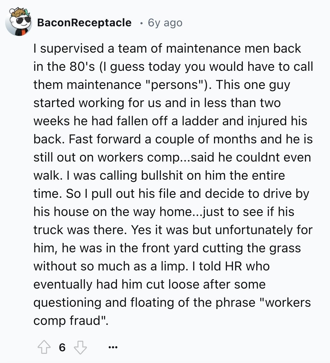BaconReceptacle 6y ago I supervised a team of maintenance men back in the 80's (I guess today you would have to call them maintenance persons). This one guy started working for us and in less than two weeks he had fallen off a ladder and injured his back. Fast forward a couple of months and he is still out on workers comp...said he couldnt even walk. I was calling bullshit on him the entire time. So I pull out his file and decide to drive by his house on the way home...just to see if his truck was there. Yes