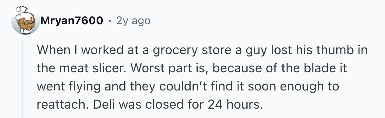 Mryan7600 . 2y ago When I worked at a grocery store a guy lost his thumb in the meat slicer. Worst part is, because of the blade it went flying and they couldn't find it soon enough to reattach. Deli was closed for 24 hours.