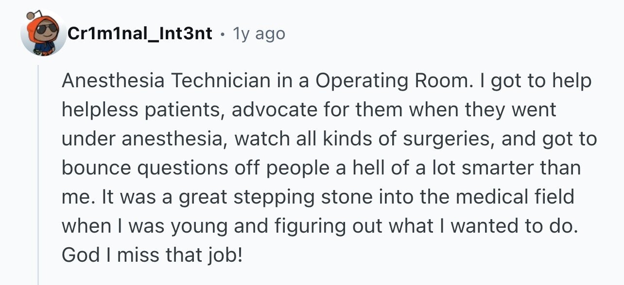 Cr1m1nal_Int3nt . 1y: ago Anesthesia Technician in a Operating Room. I got to help helpless patients, advocate for them when they went under anesthesia, watch all kinds of surgeries, and got to bounce questions off people a hell of a lot smarter than me. It was a great stepping stone into the medical field when I was young and figuring out what I wanted to do. God I miss that job!