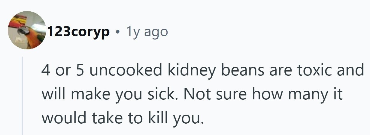 123coryp . . 1y ago 4 or 5 uncooked kidney beans are toxic and will make you sick. Not sure how many it would take to kill you.