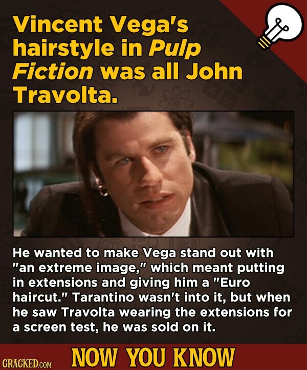 Vincent Vega's hairstyle in Pulp Fiction was all John Travolta. Не wanted to make Vega stand out with an extreme image, which meant putting in extensions and giving him a Euro haircut. Tarantino wasn't into it, but when he saw Travolta wearing the extensions for a screen test, he was sold on it. NOW YOU KNOW CRACKED.COM