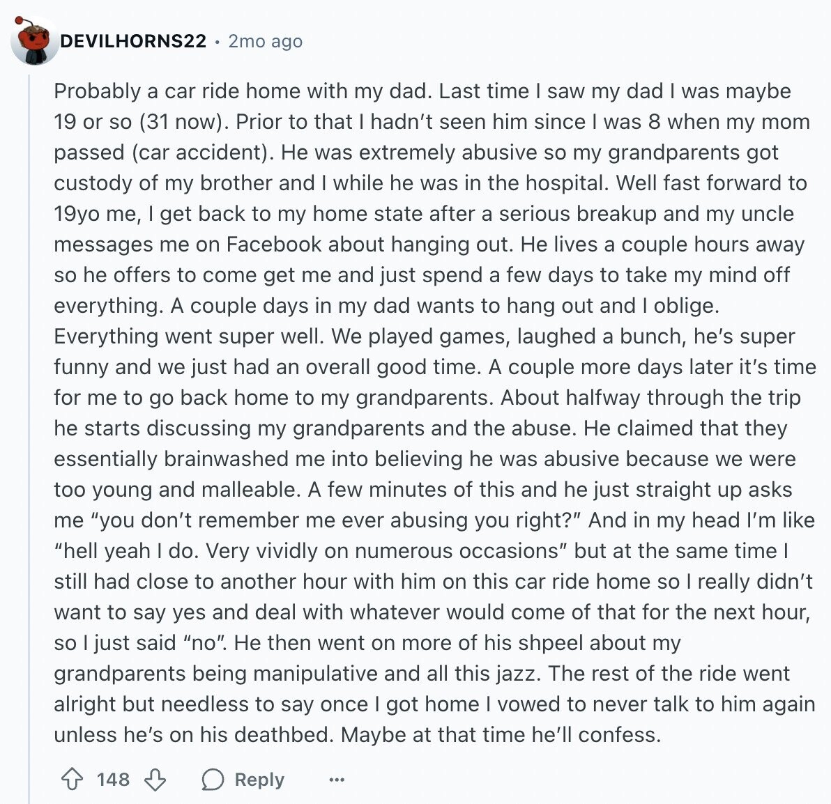 DEVILHORNS22 2mo ago Probably a car ride home with my dad. Last time I saw my dad was maybe 19 or so (31 now). Prior to that I hadn't seen him since I was 8 when my mom passed (car accident). Не was extremely abusive so my grandparents got custody of my brother and I while he was in the hospital. Well fast forward to 19yo me, I get back to my home state after a serious breakup and my uncle messages me on Facebook about hanging out. Не lives a couple hours away so he offers to come get