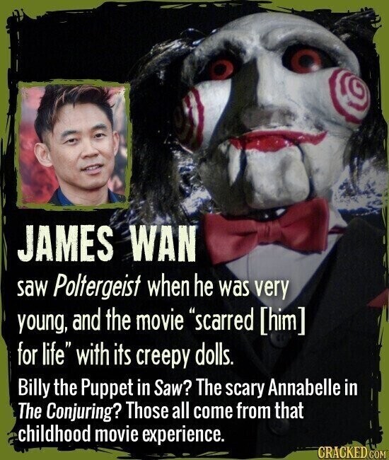 JAMES WAN saw Poltergeist when he was very young, and the movie scarred for life with its creepy dolls. Billy the Puppet in Saw? The scary Annabelle in The Conjuring? Those all come from that childhood movie experience. CRACKED.COM