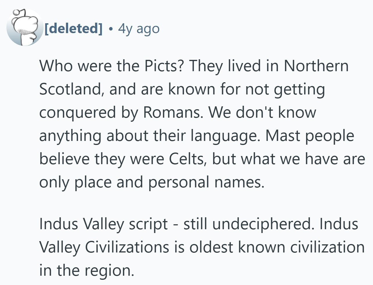 . 4y ago Who were the Picts? They lived in Northern Scotland, and are known for not getting conquered by Romans. We don't know anything about their language. Mast people believe they were Celts, but what we have are only place and personal names. Indus Valley script - still undeciphered. Indus Valley Civilizations is oldest known civilization in the region.