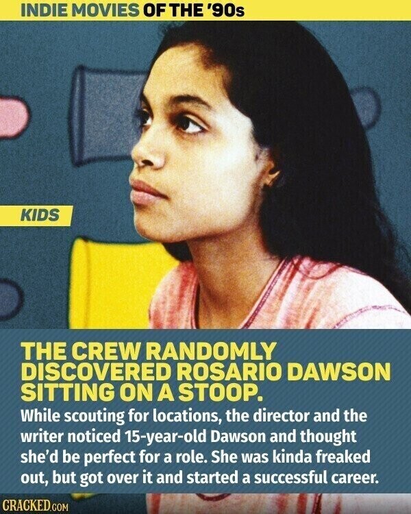 INDIE MOVIES OF THE '90s KIDS THE CREW RANDOMLY DISCOVERED ROSARIO DAWSON SITTING ON A STOOP. While scouting for locations, the director and the writer noticed 15-year-old Dawson and thought she'd be perfect for a role. She was kinda freaked out, but got over it and started a successful career. CRACKED.COM