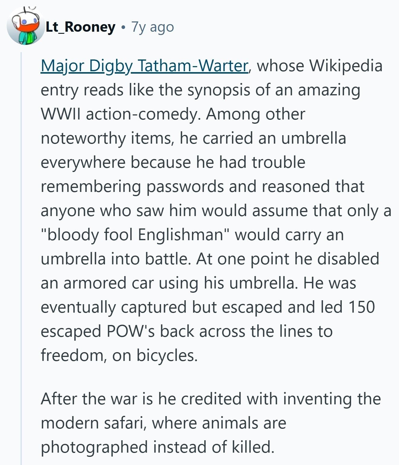 Lt_Rooney 7y ago Major Dighy Tatham-Warter whose Wikipedia entry reads like the synopsis of an amazing WWII action-comedy. Among other noteworthy items, he carried an umbrella everywhere because he had trouble remembering passwords and reasoned that anyone who saw him would assume that only a bloody fool Englishman would carry an umbrella into battle. At one point he disabled an armored car using his umbrella. Не was eventually captured but escaped and led 150 escaped POW's back across the lines to freedom, on bicycles. After the war is he credited with inventing the modern safari, where animals are photographed instead of killed. 
