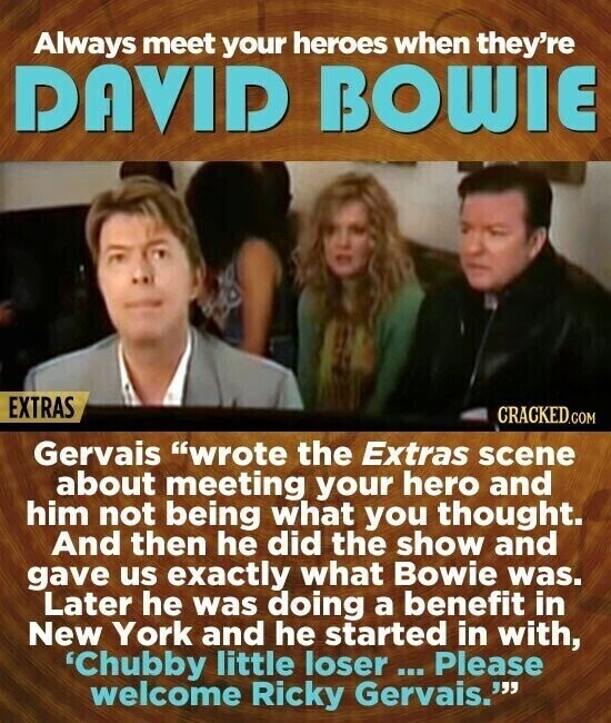 Always meet your heroes when they're DAVID BOWIE EXTRAS CRACKED.COM Gervais wrote the Extras scene about meeting your hero and him not being what you thought. And then he did the show and gave us exactly what Bowie was. Later he was doing a benefit in New York and he started in with, 'Chubby little loser... Please welcome Ricky Gervais.