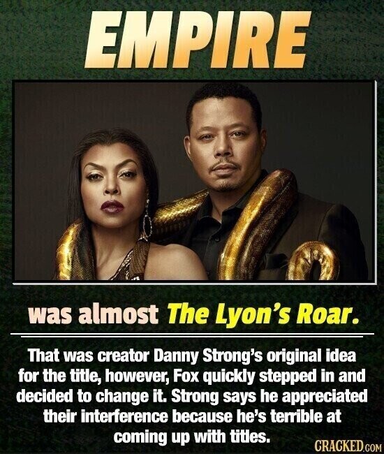 EMPIRE was almost The Lyon's Roar. That was creator Danny Strong's original idea for the title, however, Fox quickly stepped in and decided to change it. Strong says he appreciated their interference because he's terrible at coming up with titles. CRACKED.COM