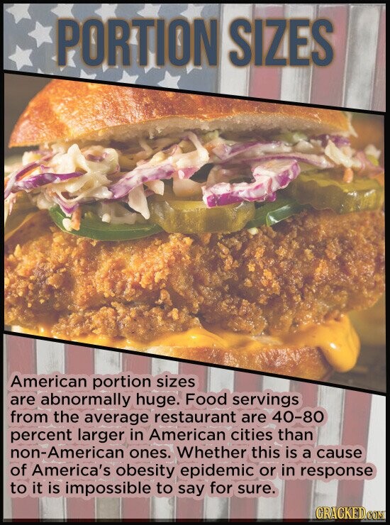 PORTION SIZES American portion sizes are abnormally huge. Food servings from the average restaurant are 40-80 percent larger in American cities than -