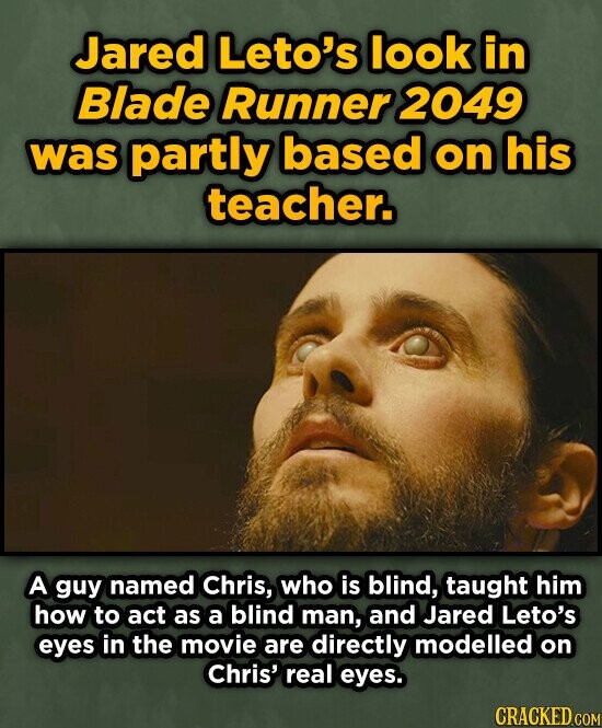 Jared Leto's look in Blade Runner 2049 was partly based on his teacher. A guy named Chris, who is blind, taught him how to act as a blind man, and Jared Leto's eyes in the movie are directly modelled on Chris' real eyes. CRACKED.COM