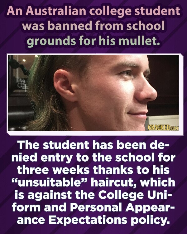 An Australian college student was banned from school grounds for his mullet. GRAGKED.COM The student has been de- nied entry to the school for three weeks thanks to his unsuitable haircut, which is against the College Uni- form and Personal Appear- ance Expectations policy.