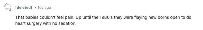 10y ago That babies couldn't feel pain. Up until the 1980's they were flaying new borns open to do heart surgery with no sedation.