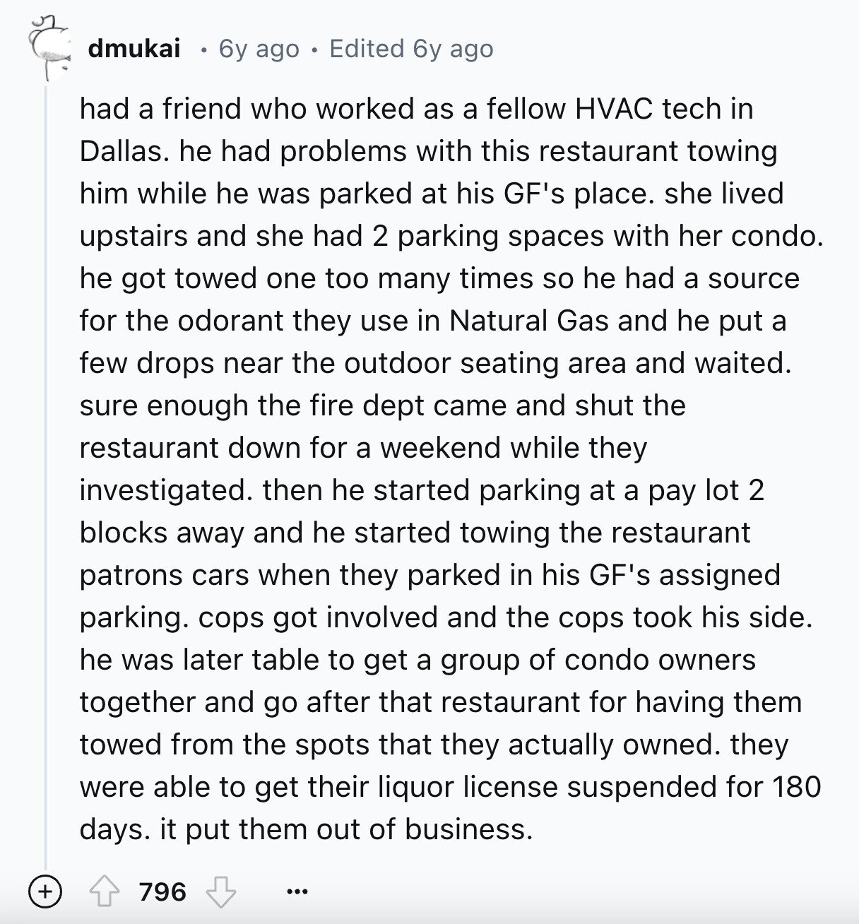 dmukai 6y ago Edited 6y ago had a friend who worked as a fellow HVAC tech in Dallas. he had problems with this restaurant towing him while he was parked at his GF's place. she lived upstairs and she had 2 parking spaces with her condo. he got towed one too many times so he had a source for the odorant they use in Natural Gas and he put a few drops near the outdoor seating area and waited. sure enough the fire dept came and shut the restaurant down for a weekend while they investigated. then he started parking