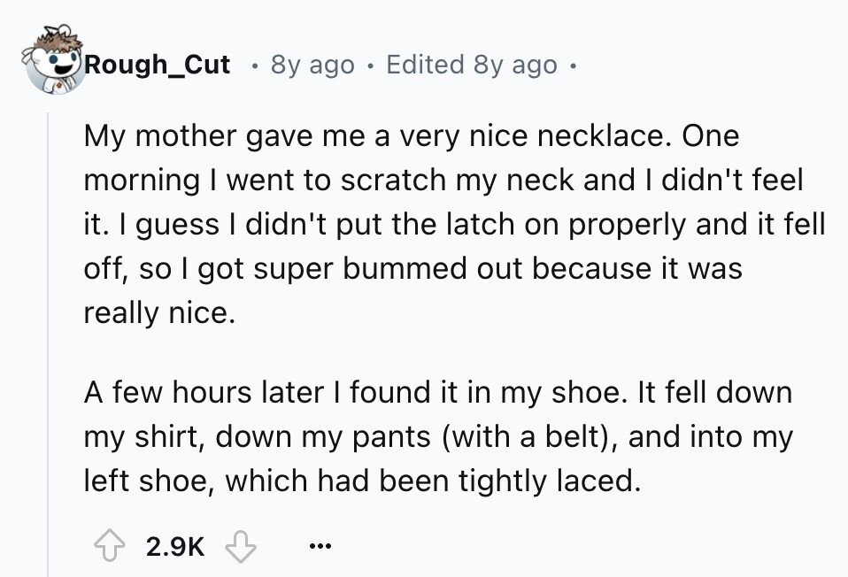 Rough_Cut 8y ago . Edited 8y ago My mother gave me a very nice necklace. One morning I went to scratch my neck and I didn't feel it. I guess I didn't put the latch on properly and it fell off, so I got super bummed out because it was really nice. A few hours later I found it in my shoe. It fell down my shirt, down my pants (with a belt), and into my left shoe, which had been tightly laced. 2.9K ...