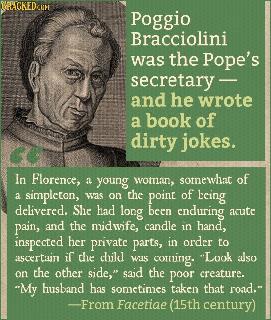 CRACKED.COM Poggio Bracciolini was the Pope's secretary- and he wrote a book of dirty jokes. In Florence, a young woman, somewhat of a simpleton, was on the point of being delivered. She had long been enduring acute pain, and the midwife, candle in hand, inspected her private parts, in order to ascertain if the child was coming. Look also on the other side, said the poor creature. My husband has sometimes taken that road. -From Facetiae (15th century)