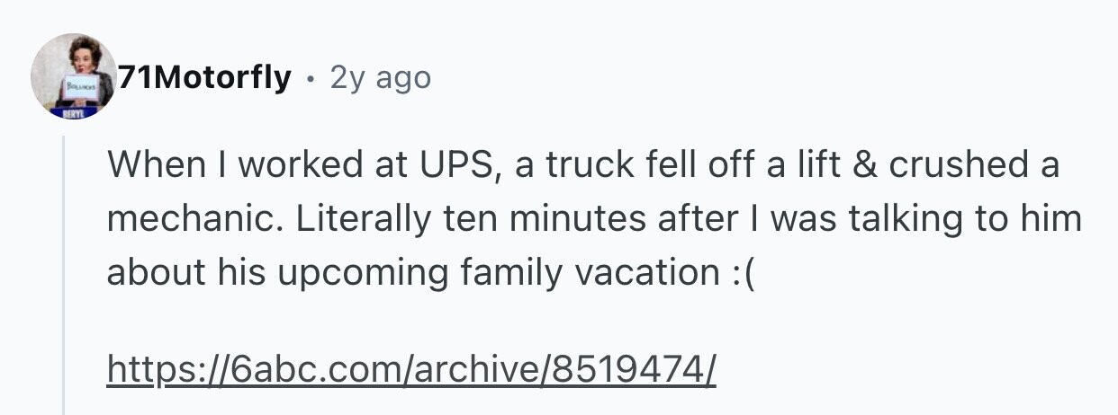 Baunos 71Motorfly . 2y ago BERYL When I worked at UPS, a truck fell off a lift & crushed a mechanic. Literally ten minutes after I was talking to him about his upcoming family vacation : https://6abc.com/archive/85194741
