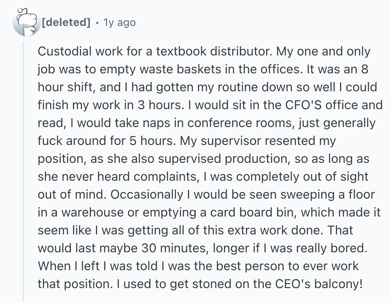 1y ago Custodial work for a textbook distributor. My one and only job was to empty waste baskets in the offices. It was an 8 hour shift, and I had gotten my routine down so well I could finish my work in 3 hours. I would sit in the CFO'S office and read, I would take naps in conference rooms, just generally fuck around for 5 hours. My supervisor resented my position, as she also supervised production, so as long as she never heard complaints, I was completely out of sight out of mind. Occasionally I would be seen
