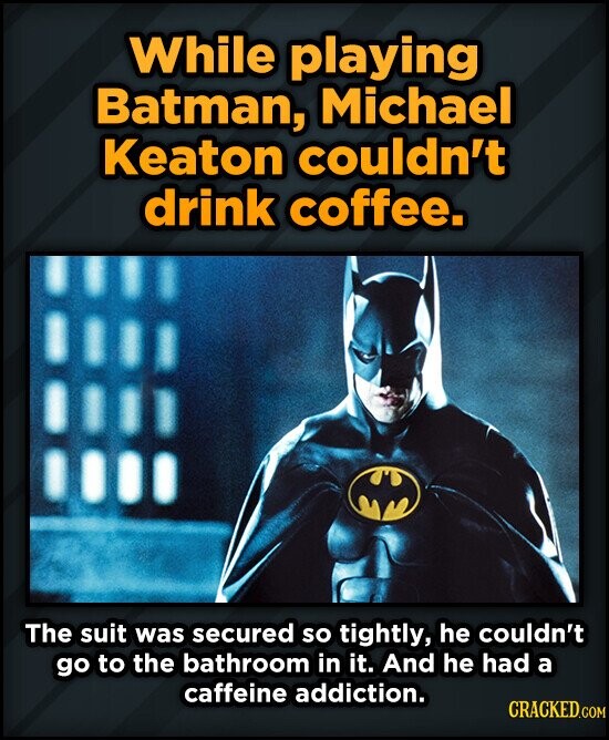 While playing Batman, Michael Keaton couldn't drink coffee. The suit was secured so tightly, he couldn't go to the bathroom in it. And he had a caffeine addiction. CRACKED.COM