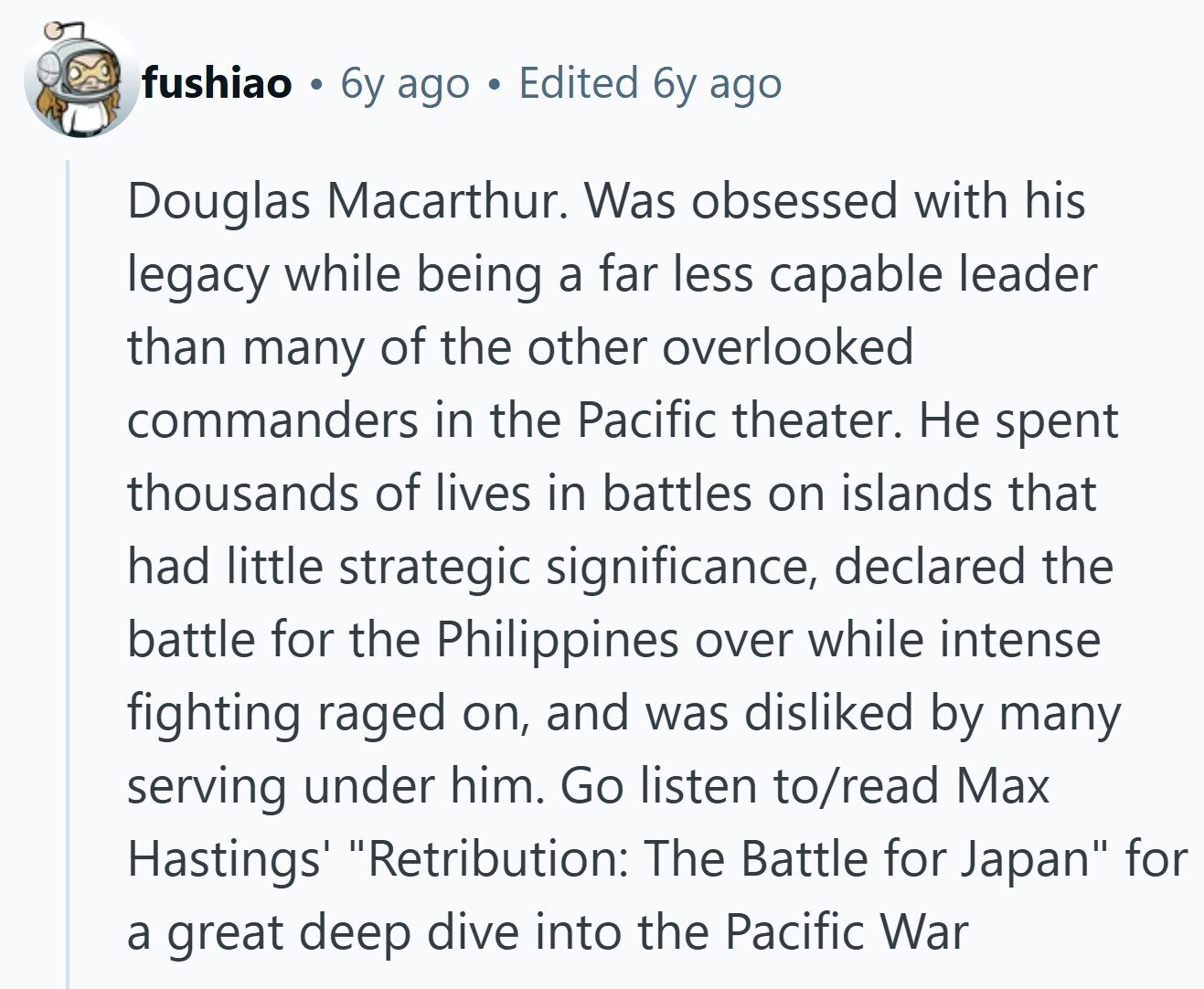 fushiao g 6y ago Edited 6y ago Douglas Macarthur. Was obsessed with his legacy while being a far less capable leader than many of the other overlooked commanders in the Pacific theater. Не spent thousands of lives in battles on islands that had little strategic significance, declared the battle for the Philippines over while intense fighting raged on, and was disliked by many serving under him. Go listen to/read Max Hastings' Retribution: The Battle for Japan for a great deep dive into the Pacific War