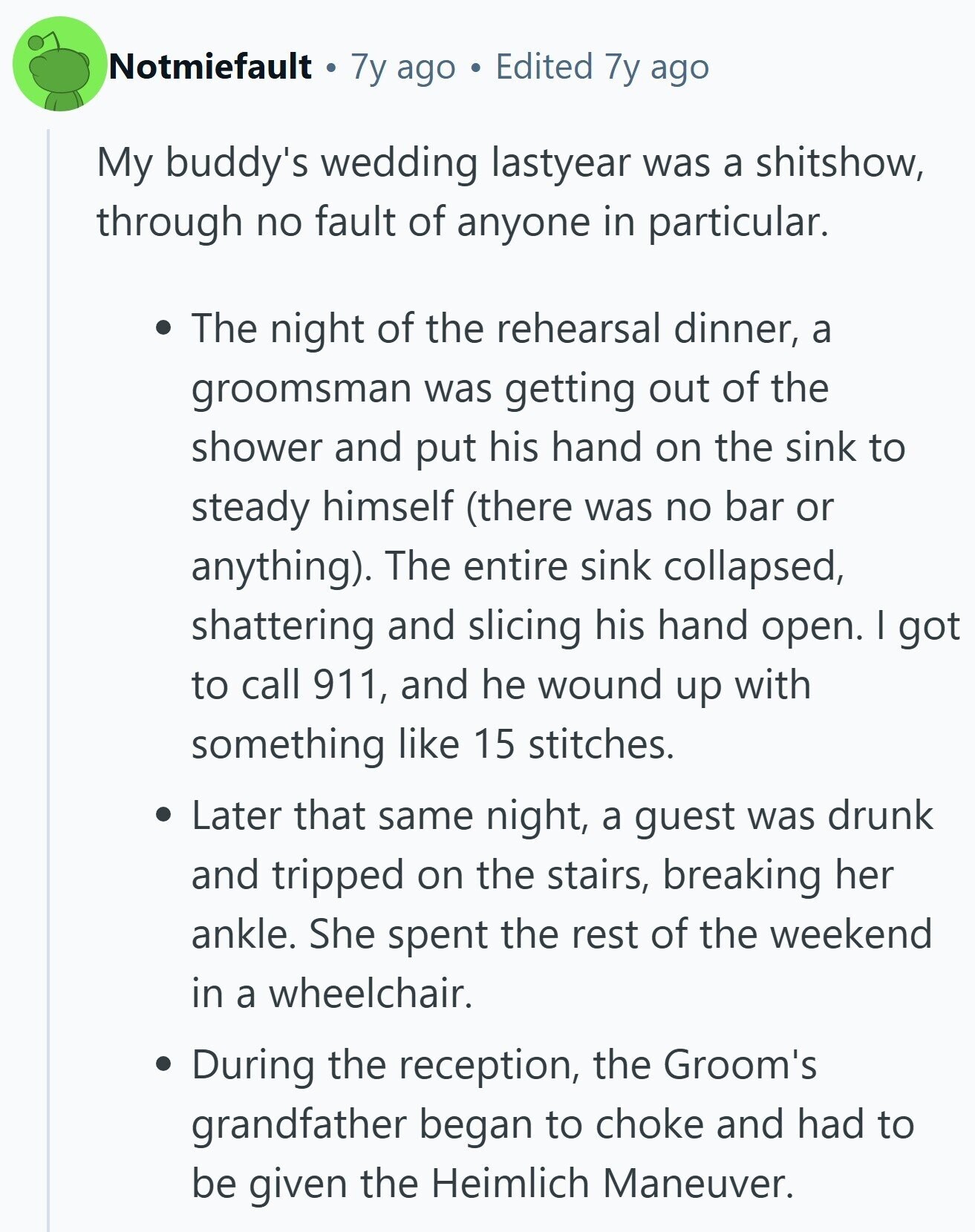 Notmiefault 7y ago Edited 7y ago My buddy's wedding lastyear was a shitshow, through no fault of anyone in particular. The night of the rehearsal dinner, a groomsman was getting out of the shower and put his hand on the sink to steady himself (there was no bar or anything). The entire sink collapsed, shattering and slicing his hand open. I got to call 911, and he wound up with something like 15 stitches. Later that same night, a guest was drunk and tripped on the stairs, breaking her ankle. She spent the rest of the weekend in a wheelchair.