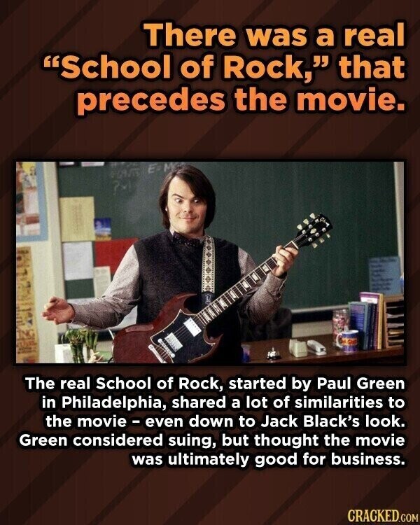 There was a real School of Rock, that precedes the movie. 7 un adidas - ING quize - The real School of Rock, started by Paul Green in Philadelphia, shared a lot of similarities to the movie - even down to Jack Black's look. Green considered suing, but thought the movie was ultimately good for business. CRACKED.COM