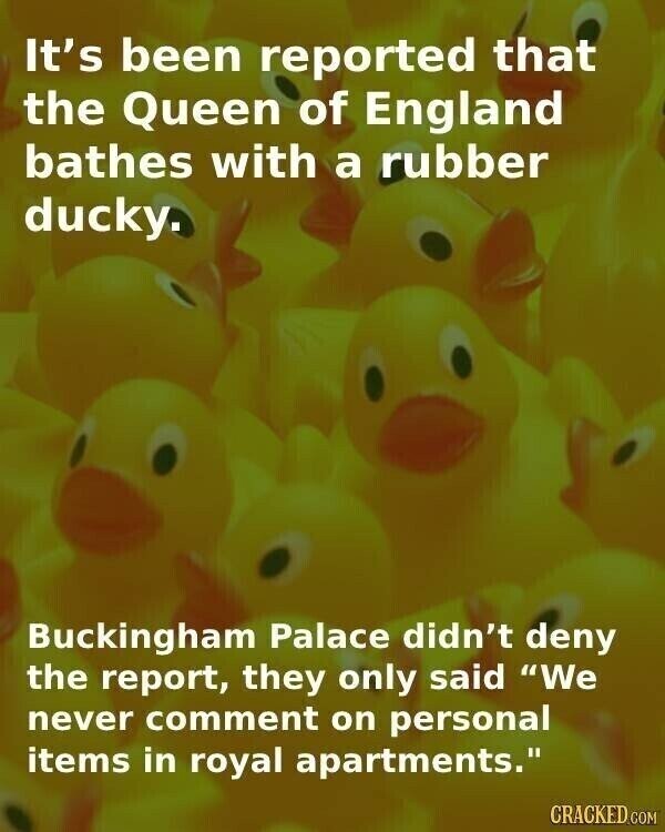 It's been reported that the Queen of England bathes with a rubber ducky. Buckingham Palace didn't deny the report, they only said We never comment on personal items in royal apartments. CRACKED.COM